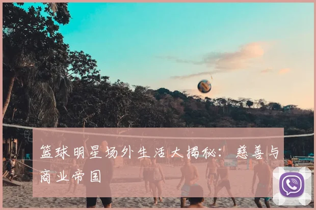 篮球明星场外生活大揭秘：慈善与商业帝国