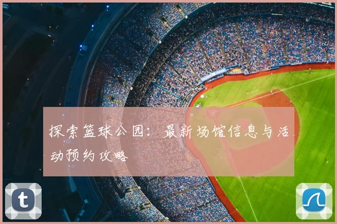 探索篮球公园:最新场馆信息与活动预约攻略
