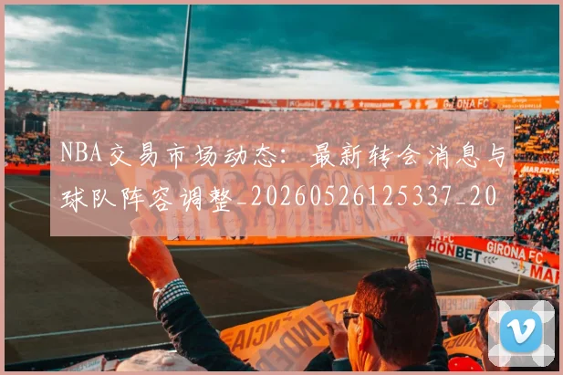 NBA交易市场动态：最新转会消息与球队阵容调整_20260526125337_20260606165605