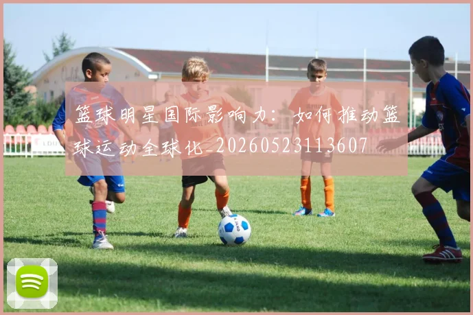 篮球明星国际影响力:如何推动篮球运动全球化_20260523113607