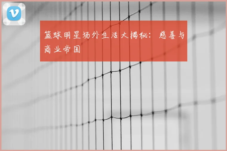 篮球明星场外生活大揭秘:慈善与商业帝国